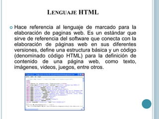 LENGUAJE HTML
 Hace referencia al lenguaje de marcado para la
elaboración de paginas web. Es un estándar que
sirve de referencia del software que conecta con la
elaboración de páginas web en sus diferentes
versiones, define una estructura básica y un código
(denominado código HTML) para la definición de
contenido de una página web, como texto,
imágenes, videos, juegos, entre otros.
 