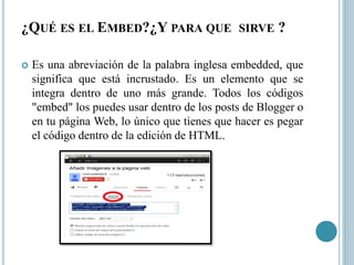 ¿QUÉ ES EL EMBED?¿Y PARA QUE SIRVE ?
 Es una abreviación de la palabra inglesa embedded, que
significa que está incrustado. Es un elemento que se
integra dentro de uno más grande. Todos los códigos
"embed" los puedes usar dentro de los posts de Blogger o
en tu página Web, lo único que tienes que hacer es pegar
el código dentro de la edición de HTML.
 