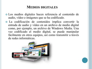 MEDIOS DIGITALES
 Los medios digitales hacen referencia al contenido de
audio, vídeo e imágenes que se ha codificado.
 La codificación de contenidos implica convertir la
entrada de audio y vídeo en un archivo de medio digital
como, por ejemplo, un archivo de Windows Media. Una
vez codificado el medio digital, se puede manipular
fácilmente en otros equipos, así como transmitir a través
de redes informáticas.
 