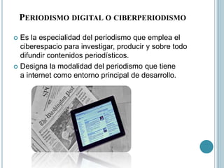 PERIODISMO DIGITAL O CIBERPERIODISMO
 Es la especialidad del periodismo que emplea el
ciberespacio para investigar, producir y sobre todo
difundir contenidos periodísticos.
 Designa la modalidad del periodismo que tiene
a internet como entorno principal de desarrollo.
 