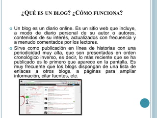 ¿QUÉ ES UN BLOG? ¿CÓMO FUNCIONA?
 Un blog es un diario online. Es un sitio web que incluye,
a modo de diario personal de su autor o autores,
contenidos de su interés, actualizados con frecuencia y
a menudo comentados por los lectores.
 Sirve como publicación en línea de historias con una
periodicidad muy alta, que son presentadas en orden
cronológico inverso, es decir, lo más reciente que se ha
publicado es lo primero que aparece en la pantalla. Es
muy frecuente que los blogs dispongan de una lista de
enlaces a otros blogs, a páginas para ampliar
información, citar fuentes, etc.
 