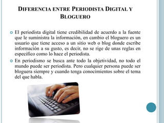 DIFERENCIA ENTRE PERIODISTA DIGITAL Y
BLOGUERO
 El periodista digital tiene credibilidad de acuerdo a la fuente
que le suministra la información, en cambio el bloguero es un
usuario que tiene acceso a un sitio web o blog donde escribe
información a su gusto, es decir, no se rige de unas reglas en
especifico como lo hace el periodista.
 En periodismo se busca ante todo la objetividad, no todo el
mundo puede ser periodista. Pero cualquier persona puede ser
bloguera siempre y cuando tenga conocimientos sobre el tema
del que habla.
 