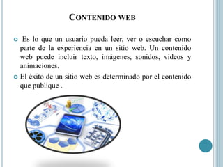 CONTENIDO WEB
 Es lo que un usuario pueda leer, ver o escuchar como
parte de la experiencia en un sitio web. Un contenido
web puede incluir texto, imágenes, sonidos, videos y
animaciones.
 El éxito de un sitio web es determinado por el contenido
que publique .
 