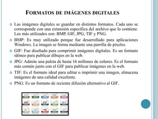 FORMATOS DE IMÁGENES DIGITALES
 Las imágenes digitales se guardar en distintos formatos. Cada uno se
corresponde con una extensión específica del archivo que lo contiene.
Los más utilizados son: BMP, GIF, JPG, TIF y PNG.
 BMP: Es muy utilizado porque fue desarrollado para aplicaciones
Windows. La imagen se forma mediante una parrilla de píxeles.
 GIF: Fue diseñado para comprimir imágenes digitales. Es un formato
idóneo para publicar dibujos en la web.
 JPG: Admite una paleta de hasta 16 millones de colores. Es el formato
más común junto con el GIF para publicar imágenes en la web.
 TIF: Es el formato ideal para editar o imprimir una imagen, almacena
imágenes de una calidad excelente.
 PNG: Es un formato de reciente difusión alternativo al GIF.
 