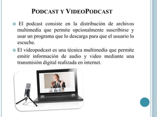 PODCAST Y VIDEOPODCAST
 El podcast consiste en la distribución de archivos
multimedia que permite opcionalmente suscribirse y
usar un programa que lo descarga para que el usuario lo
escuche.
 El videopodcast es una técnica multimedia que permite
emitir información de audio y video mediante una
transmisión digital realizada en internet.
 