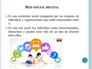 RED SOCIAL DIGITAL
 Es una estructura social compuesta por un conjunto de
individuos y organizaciones que están relacionados entre
si.
 En una red social los individuos están interconectados,
interactúan y pueden tener más de un tipo de relación
entre ellos.
 