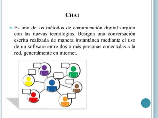 CHAT
 Es uno de los métodos de comunicación digital surgido
con las nuevas tecnologías. Designa una conversación
escrita realizada de manera instantánea mediante el uso
de un software entre dos o más personas conectadas a la
red, generalmente en internet.
 