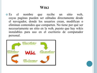 WIKI
 Es el nombre que recibe un sitio web,
cuyas paginas pueden ser editadas directamente desde
el navegador, donde los usuarios crean, modifican o
eliminan contenidos que comparten. No tiene por qué ser
necesariamente un sitio en la web, puesto que hay wikis
instalables para uso en el escritorio de computador
personal.
 