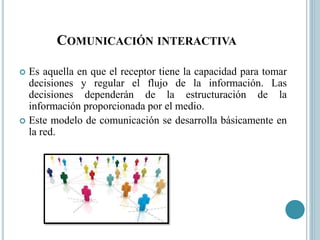 COMUNICACIÓN INTERACTIVA
 Es aquella en que el receptor tiene la capacidad para tomar
decisiones y regular el flujo de la información. Las
decisiones dependerán de la estructuración de la
información proporcionada por el medio.
 Este modelo de comunicación se desarrolla básicamente en
la red.
 