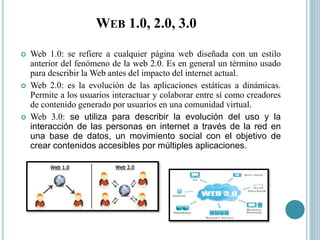 WEB 1.0, 2.0, 3.0
 Web 1.0: se refiere a cualquier página web diseñada con un estilo
anterior del fenómeno de la web 2.0. Es en general un término usado
para describir la Web antes del impacto del internet actual.
 Web 2.0: es la evolución de las aplicaciones estáticas a dinámicas.
Permite a los usuarios interactuar y colaborar entre sí como creadores
de contenido generado por usuarios en una comunidad virtual.
 Web 3.0: se utiliza para describir la evolución del uso y la
interacción de las personas en internet a través de la red en
una base de datos, un movimiento social con el objetivo de
crear contenidos accesibles por múltiples aplicaciones.
 