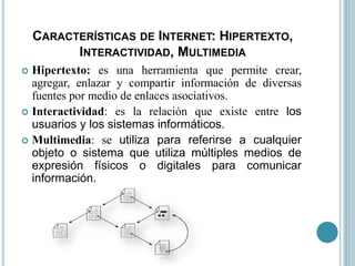 CARACTERÍSTICAS DE INTERNET: HIPERTEXTO,
INTERACTIVIDAD, MULTIMEDIA
 Hipertexto: es una herramienta que permite crear,
agregar, enlazar y compartir información de diversas
fuentes por medio de enlaces asociativos.
 Interactividad: es la relación que existe entre los
usuarios y los sistemas informáticos.
 Multimedia: se utiliza para referirse a cualquier
objeto o sistema que utiliza múltiples medios de
expresión físicos o digitales para comunicar
información.
 