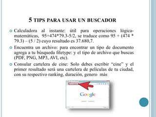 5 TIPS PARA USAR UN BUSCADOR
 Calculadora al instante: útil para operaciones lógica-
matemáticas, 95+474*79.3-5/2, se traduce como 95 + (474 *
79.3) – (5 / 2) cuyo resultado es 37.680,7.
 Encuentra un archivo: para encontrar un tipo de documento
agrega a tu búsqueda filetype: y el tipo de archivo que buscas
(PDF, PNG, MP3, AVI, etc).
 Consular cartelera de cine: Solo debes escribir “cine” y el
primer resultado será una cartelera de películas de tu ciudad,
con su respectivo ranking, duración, genero más
 