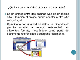 ¿QUÉ ES UN HIPERVÍNCULO, ENLACE O LINK?
 Es un enlace entre dos paginas web de un mismo
sitio. También el enlace puede apuntar a otro sitio
web, otra, etc.
 Combinado con una red de datos, un hipervínculo
permite acceder al recurso referenciado en
diferentes formas, mostrándolo como parte del
documento referenciado o guardarlo localmente.
 
