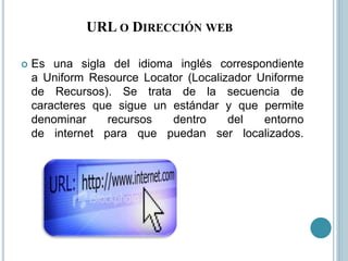 URL O DIRECCIÓN WEB
 Es una sigla del idioma inglés correspondiente
a Uniform Resource Locator (Localizador Uniforme
de Recursos). Se trata de la secuencia de
caracteres que sigue un estándar y que permite
denominar recursos dentro del entorno
de internet para que puedan ser localizados.
 