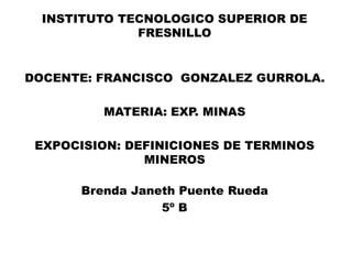 INSTITUTO TECNOLOGICO SUPERIOR DE
FRESNILLO
DOCENTE: FRANCISCO GONZALEZ GURROLA.
MATERIA: EXP. MINAS
EXPOCISION: DEFINICIONES DE TERMINOS
MINEROS
Brenda Janeth Puente Rueda
5º B
 