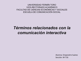 UNIVERSIDAD FERMÍN TORO
VICE-RECTORADO ACADÉMICO
FACULTAD DE CIENCIAS ECONÓMICAS Y SOCIALES
ESCUELA DE COMUNICACIÓN SOCIAL
Términos relacionados con la
comunicación interactiva
Alumna: Emperatriz Suárez
Sección: M-716
 