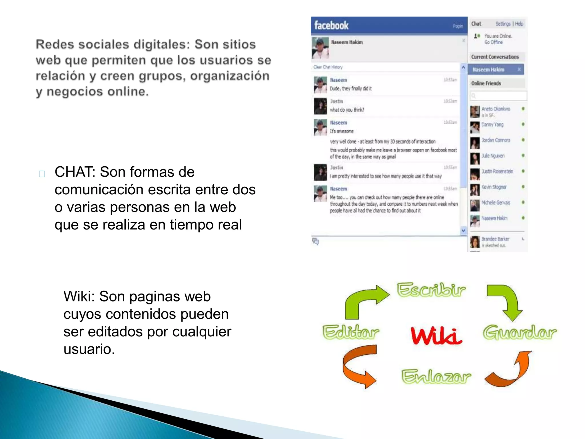 CHAT: Son formas de 
comunicación escrita entre dos 
o varias personas en la web 
que se realiza en tiempo real 
Wiki: Son paginas web 
cuyos contenidos pueden 
ser editados por cualquier 
usuario. 
