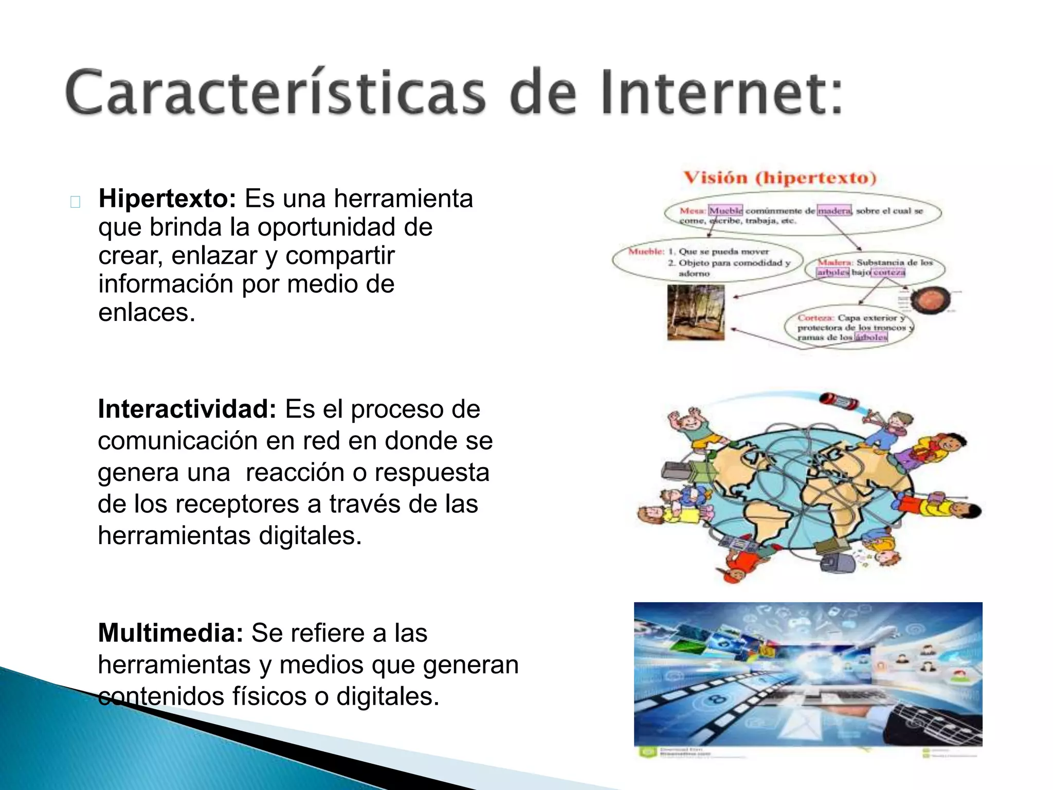 Hipertexto: Es una herramienta 
que brinda la oportunidad de 
crear, enlazar y compartir 
información por medio de 
enlaces. 
Interactividad: Es el proceso de 
comunicación en red en donde se 
genera una reacción o respuesta 
de los receptores a través de las 
herramientas digitales. 
Multimedia: Se refiere a las 
herramientas y medios que generan 
contenidos físicos o digitales. 
 