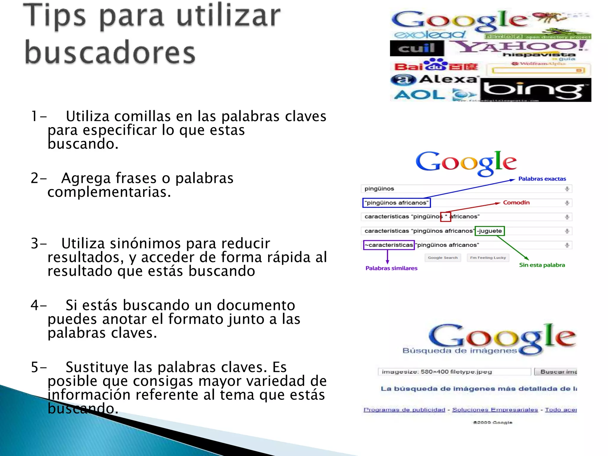 1- Utiliza comillas en las palabras claves 
para especificar lo que estas 
buscando. 
2- Agrega frases o palabras 
complementarias. 
3- Utiliza sinónimos para reducir 
resultados, y acceder de forma rápida al 
resultado que estás buscando 
4- Si estás buscando un documento 
puedes anotar el formato junto a las 
palabras claves. 
5- Sustituye las palabras claves. Es 
posible que consigas mayor variedad de 
información referente al tema que estás 
buscando. 
 