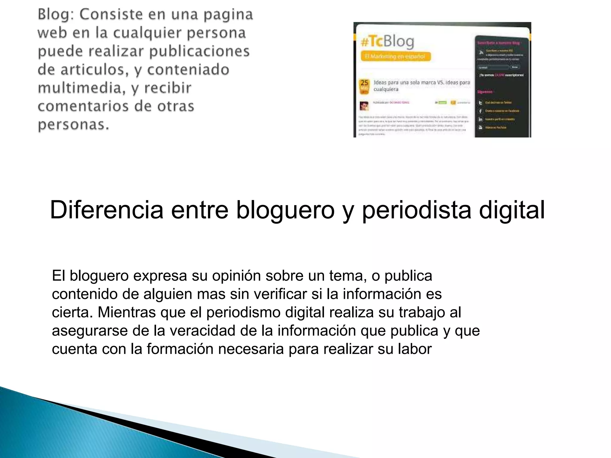 Diferencia entre bloguero y periodista digital 
El bloguero expresa su opinión sobre un tema, o publica 
contenido de alguien mas sin verificar si la información es 
cierta. Mientras que el periodismo digital realiza su trabajo al 
asegurarse de la veracidad de la información que publica y que 
cuenta con la formación necesaria para realizar su labor 
 