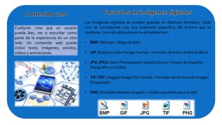 Cualquier cosa que un usuario
pueda leer, ver o escuchar como
parte de la experiencia en un sitio
web. Un contenido web puede
incluir texto, imágenes, sonidos,
videos y animaciones.
Las imágenes digitales se pueden guardar en distintos formatos. Cada
uno se corresponde con una extensión específica del archivo que lo
contiene. Los más utilizados en la actualidad son:
• BMP (Bitmap = Mapa de bits)
• GIF (Graphics Interchange Format = Formato de Intercambio Gráfico)
• JPG-JPEG (Joint Photographic Experts Group = Grupo de Expertos
Fotográficos Unidos)
• TIF-TIFF (Tagged Image File Format = Formato de Archivo de Imagen
Etiquetada)
• PNG (Portable Network Graphic = Gráfico portable para la red)
 
