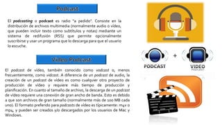 El podcasting o podcast es radio "a pedido". Consiste en la
distribución de archivos multimedia (normalmente audio o vídeo,
que pueden incluir texto como subtítulos y notas) mediante un
sistema de redifusión (RSS) que permite opcionalmente
suscribirse y usar un programa que lo descarga para que el usuario
lo escuche.
El podcast de vídeo, también conocido como vodcast o, menos
frecuentemente, como vidcast. A diferencia de un podcast de audio, la
creación de un podcast de vídeo es como cualquier otro proyecto de
producción de vídeo y requiere más tiempo de producción y
planiﬁcación. En cuanto al tamaño de archivo, la descarga de un podcast
de vídeo requiere una conexión de gran ancho de banda. Esto es debido
a que son archivos de gran tamaño (normalmente más de 100 MB cada
uno). El formato preferido para podcasts de vídeo es típicamente: m4v o
mp4, y pueden ser creados y/o descargados por los usuarios de Mac y
Windows.
 