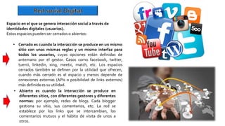 • Abierto es cuando la interacción se produce en
diferentes sitios, con diferentes gestores y diferentes
normas: por ejemplo, redes de blogs. Cada blogger
gestiona su sitio, sus comentarios, etc. La red se
establece por los links que se intercambian, los
comentarios mutuos y el hábito de visita de unos a
otros.
Espacio en el que se genera interacción social a través de
identidades digitales (usuarios).
Estos espacios pueden ser cerrados o abiertos:
• Cerrado es cuando la interacción se produce en un mismo
sitio con unas mismas reglas y un mismo interfaz para
todos los usuarios, cuyas opciones están definidas de
antemano por el gestor. Casos como facebook, twitter,
tuenti, linkedin, xing, meetic, match, etc. Los espacios
cerrados también se definen por la utilidad que ofrecen,
cuando más cerrado es el espacio y menos depende de
conexiones externas (APIs o posibilidad de links externos)
más definida es su utilidad.
 