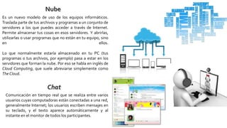 Es un nuevo modelo de uso de los equipos informáticos.
Traslada parte de tus archivos y programas a un conjunto de
servidores a los que puedes acceder a través de Internet.
Permite almacenar tus cosas en esos servidores. Y abrirlas,
utilizarlas o usar programas que no están en tu equipo, sino
en ellos.
Lo que normalmente estaría almacenado en tu PC (tus
programas o tus archivos, por ejemplo) pasa a estar en los
servidores que forman la nube. Por eso se habla en inglés de
Cloud Computing, que suele abreviarse simplemente como
The Cloud.
Comunicación en tiempo real que se realiza entre varios
usuarios cuyas computadoras están conectadas a una red,
generalmente Internet; los usuarios escriben mensajes en
su teclado, y el texto aparece automáticamente y al
instante en el monitor de todos los participantes.
 