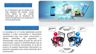 Es un fenómeno que ha calado en la
vida cotidiana del hombre. Surge
como efecto de las nuevas
tecnologías que se introducen de
manera vertiginosa en el campo de la
comunicación social
La tecnología en el mundo globalizado permite
mantener a todos comunicados e intercambiar
conocimientos para una mejor comunicación y
obtener contenidos más específicos. La
interactividad, vista desde el punto de vista de la
comunicación, supone la retroalimentación que se
produce en el proceso comunicativo, en el que el
emisor y el receptor intercambian información y se
producen respuestas entre ambos elementos de la
comunicación.
 
