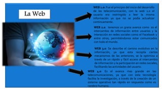 WEB 1.0: Fue el principio del inicio del desarrollo
de las telecomunicación, con la web 1.0 el
usuario era restringido a leer la misma
información ya que no se podía actualizar
continuamente.
WEB 2.0: tenemos un grana avance como es el
intercambio de información entre usuarios y la
interacción en redes sociales como el Facebook y
entre otros, permitiéndonos estar comunicados
con todo el mundo.
WEB 3.0: Se describe el camino evolutivo en la
información, ya que esta recopila ciertos
mecanismos de las anteriores, se la optimiza a
través de un rápido y fácil acceso al intercambio
de información y la participación en redes sociales,
facilitando las actividades del usuario.
WEB 4.0: Es el avance mas grande en las
telecomunicaciones, ya que con esta tecnología
facilita la investigación, a través de la creación de un
sistema operativo tan rápido en respuesta como es
cerebro humano.
 