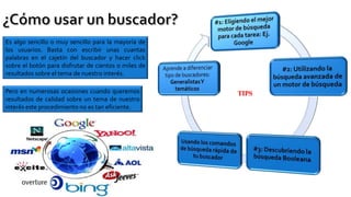 Es algo sencillo o muy sencillo para la mayoría de
los usuarios. Basta con escribir unas cuantas
palabras en el cajetín del buscador y hacer click
sobre el botón para disfrutar de cientos o miles de
resultados sobre el tema de nuestro interés.
Pero en numerosas ocasiones cuando queremos
resultados de calidad sobre un tema de nuestro
interés este procedimiento no es tan eficiente.
TIPS
 