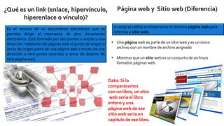Es el recurso de un documento electrónico que te
permite dirigir al internauta de otro documento
electrónico. Está formado por dos puntos o anclas y una
dirección. Hablando de páginas web el punto de origen o
ancla de origen parte de una página web a través de una
dirección a otro punto concreto o ancla de destino de
otra página web.
A veces se utiliza erróneamente el término página web para
referirse a sitio web:
• Una página web es parte de un sitio web y es un único
archivo con un nombre de archivo asignado
• Mientras que un sitio web es un conjunto de archivos
llamados páginas web.
Dato: Si lo
comparáramos
con un libro, un sitio
web sería el libro
entero y una
página web de ese
sitio web sería un
capítulo de ese libro.
 