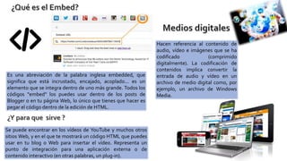 Es una abreviación de la palabra inglesa embedded, que
significa que está incrustado, encajado, acoplado... es un
elemento que se integra dentro de uno más grande. Todos los
códigos "embed" los puedes usar dentro de los posts de
Blogger o en tu página Web, lo único que tienes que hacer es
pegar el código dentro de la edición de HTML.
Se puede encontrar en los vídeos de YouTube y muchos otros
sitios Web, y en el que te mostrará un código HTML que puedes
usar en tu blog o Web para insertar el vídeo. Representa un
punto de integración para una aplicación externa o de
contenido interactivo (en otras palabras, un plug-in).
Hacen referencia al contenido de
audio, vídeo e imágenes que se ha
codificado (comprimido
digitalmente). La codificación de
contenidos implica convertir la
entrada de audio y vídeo en un
archivo de medio digital como, por
ejemplo, un archivo de Windows
Media.
 
