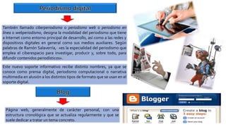 También llamado ciberperiodismo o periodismo web o periodismo en
línea o webperiodismo, designa la modalidad del periodismo que tiene
a Internet como entorno principal de desarrollo, así como a las redes y
dispositivos digitales en general como sus medios auxiliares. Según
palabras de Ramón Salaverría,1 «es la especialidad del periodismo que
emplea el ciberespacio para investigar, producir y, sobre todo, para
difundir contenidos periodísticos».2
Este nuevo soporte informativo recibe distinto nombres, ya que se
conoce como prensa digital, periodismo computacional o narrativa
multimedia en alusión a los distintos tipos de formato que se usan en el
soporte digital.
Página web, generalmente de carácter personal, con una
estructura cronológica que se actualiza regularmente y que se
suele dedicar a tratar un tema concreto.
 