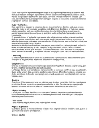 Es un filtro especial implementado por Google en su algoritmo para evitar que los sitios web
de nueva creación obtengan rápidamente un buen posicionamiento para sus palabras clave,
incluso aunque estén optimizados para estas keywords y reciba numerosos enlaces. Con
esto, se intenta evitar que los spammers consigan engañar al buscador y posicionar diferentes
páginas con técnicas poco éticas.

Hubs y Authorities
Este algoritmo se basa en la existencia de dos tipos importantes de sitios web, que ayudan
a calcular mejor la relevancia de una página web. El primero de ellos es el 'hub', que agrupa
a todos esos sitios web que, recibiendo muchos links, también enlazan a páginas web
que consideran relevantes, por lo que el algoritmo confía en los 'hubs' para determinar la
importancia.
El segundo tipo es el 'authority', que agrupa a los sitios web que reciben una gran cantidad
de links, porque otras páginas web estiman que son la referencia en un tema en concreto, y
además disponen de muy pocos enlaces salientes. El algoritmo se basa en los 'authorities' para
buscar la información dentro de ellos.
A diferencia del algoritmo PageRank, que asigna una puntación a cada página web en función
de los enlaces que recibe y el valor de éstos, el algoritmo HITS puntúa cada documento
con dos valores: el 'hub' y el 'authority'. El primero determina cómo de buena es una página
como "recurso de enlaces" y el segundo valora a una página como "recurso de información".

Linkbaiting
El linkbaiting es la técnica de crear una buena historia y promocionarla adecuadamente para
conseguir el mayor número de enlaces en el menor tiempo posible.

Google Dance
Una vez al mes (aproximadamente) Google recalcula el PageRank de cada página web y, por
lo tanto, modifica los resultados de las búsquedas.
La 'Google Dance' es el periodo que transcurre entre el comienzo y el fin de esta actualización.
Suele tardar unos 4 días, y durante ese tiempo se obtienen diferentes resultados en cada uno
de los servidores de Google: www.google.com, www2.google.com, www3.google.com y www-
fi.google.com.

Cloaking
Cuando un Webmaster programa sus páginas para devolver contenidos distintos cuando pasa
el robot de Google y cuando un usuario normal visita el sitio. De esta manera, por ejemplo,
generan un mayor número de palabras claves cuando son visitados por este robot.

Páginas doorway
Las páginas 'doorway' (también conocidas como 'gateway pages') son páginas diseñadas
exclusivamente para los buscadores. Cuando llega el visitante, se le redirige a otra página
diseñada para los visitantes.

Texto oculto
Texto invisible al ojo humano, pero visible por los robots.

Páginas duplicadas
Cuando se genera el mismo contenido en dos o más páginas web que enlazan a otra, que es la
que realmente quieren promocionar.

Enlaces ocultos
 