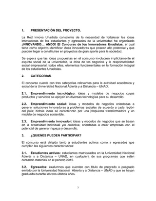 3
1. PRESENTACIÓN DEL PROYECTO.
La Red Innova Unadista consciente de la necesidad de fortalecer las ideas
innovadoras de los estudiantes y egresados de la universidad ha organizado
¡INNOVANDO… ANDO! El Concurso de los Innovadores Unadistas, el cual
tiene como objetivo identificar ideas innovadoras que posean alto potencial y que
pueden llegar a constituirse en proyectos de gran aporte para la sociedad.
Se espera que las ideas propuestas en el concurso involucren implícitamente el
espíritu social de la universidad, la ética de los negocios y la responsabilidad
social empresarial, todos ellos, elementos fundamentales en la formación integral
de los estudiantes Unadistas.
2. CATEGORIAS
El concurso cuenta con tres categorías relevantes para la actividad académica y
social de la Universidad Nacional Abierta y a Distancia – UNAD.
2.1. Emprendimiento tecnológico: ideas y modelos de negocios cuyos
productos y servicios se apoyen en diversas tecnologías para su desarrollo.
2.2. Emprendimiento social: ideas y modelos de negocios orientadas a
generar soluciones innovadoras a problemas sociales de acuerdo a cada región
del país; dichas ideas se caracterizan por una propuesta transformadora y un
modelo de negocios sostenible.
2.3. Emprendimiento innovador: ideas y modelos de negocios que se basan
en la creatividad individual y/o colectiva, orientadas a crear empresas con el
potencial de generar riqueza y desarrollo.
3. ¿QUIENES PUEDEN PARTICIPAR?
El concurso está dirigido tanto a estudiantes activos como a egresados que
cumplan las siguientes características:
3.1. Estudiantes activos: estudiantes matriculados en la Universidad Nacional
Abierta y a Distancia – UNAD, en cualquiera de sus programas que estén
cursando materias en el periodo 2015.
3.2. Egresados: exalumnos que cuenten con título de pregrado o posgrado
emitido por la Universidad Nacional Abierta y a Distancia – UNAD y que se hayan
graduado durante los tres últimos años.
 