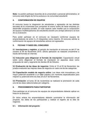 4
Nota: no podrán participar docentes de la universidad o personal administrativo; el
concurso está dirigido de forma exclusiva a la comunidad estudiantil.
4. CONFORMACIÓN DE EQUIPOS
El concurso busca la integración de estudiantes y egresados de las distintas
escuelas de la universidad que compartan el mismo sueño de hacer empresa y/o
desarrollar proyectos sociales. En este aspecto cabe resaltar que la composición
de equipos multidisciplinarios de estudiantes tendrá una ventaja adicional a la hora
de su evaluación.
Para poder participar en el concurso es necesario conformar equipos de
emprendedores de entre 2 y 5 integrantes como máximo. El concurso admite la
conformación de equipos de estudiantes activos con egresados.
5. FECHAS Y FASES DEL CONCURSO
5.1 Inscripciones y registro: el periodo de inscripción al concurso va del 27 de
octubre al 09 de Noviembre 2015. (Dicha aplicación se realizará únicamente a
través del formato en internet)
5.2 Inducción para diligenciar el formato de inscripción: Capacitación virtual
sobre como diligenciar el formato de inscripción en aspectos clave como
propuesta de valor y segmento de clientes 28 de Octubre.
5.3 Evaluación de las ideas de negocios: Entre el 10 al 20 de Noviembre, los
jurados evaluarán las mejores ideas de negocios en cada una de las categorías.
5.4 Capacitación modelo de negocio online: Las ideas más innovadoras y de
mayor potencial accederán a un taller práctico con mentores especializados para
mejorar su potencial entre los días 25 al 27 de Noviembre.
5.5 Premiación: el lunes 30 de noviembree se realizará la premiación de cada
una de las ideas seleccionadas por categoría.
6. PROCEDIMIENTO PARA PARTICIPAR
Para participar en el concurso los equipos de emprendedores deberán aplicar en
línea en la dirección:
En dicho enlace los emprendedores deberán suministrar la información del
proyecto, los datos de los participantes y realizar el registro de la idea de
negocios.
6.1. Información del proyecto
 