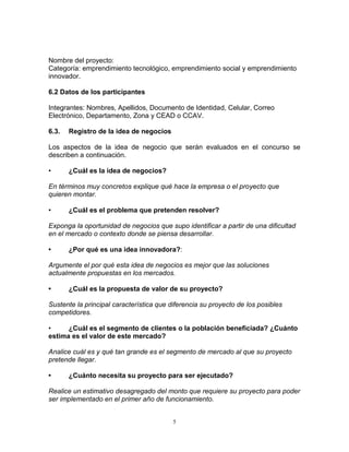 5
Nombre del proyecto:
Categoría: emprendimiento tecnológico, emprendimiento social y emprendimiento
innovador.
6.2 Datos de los participantes
Integrantes: Nombres, Apellidos, Documento de Identidad, Celular, Correo
Electrónico, Departamento, Zona y CEAD o CCAV.
6.3. Registro de la idea de negocios
Los aspectos de la idea de negocio que serán evaluados en el concurso se
describen a continuación.
• ¿Cuál es la idea de negocios?
En términos muy concretos explique qué hace la empresa o el proyecto que
quieren montar.
• ¿Cuál es el problema que pretenden resolver?
Exponga la oportunidad de negocios que supo identificar a partir de una dificultad
en el mercado o contexto donde se piensa desarrollar.
• ¿Por qué es una idea innovadora?:
Argumente el por qué esta idea de negocios es mejor que las soluciones
actualmente propuestas en los mercados.
• ¿Cuál es la propuesta de valor de su proyecto?
Sustente la principal característica que diferencia su proyecto de los posibles
competidores.
• ¿Cuál es el segmento de clientes o la población beneficiada? ¿Cuánto
estima es el valor de este mercado?
Analice cuál es y qué tan grande es el segmento de mercado al que su proyecto
pretende llegar.
• ¿Cuánto necesita su proyecto para ser ejecutado?
Realice un estimativo desagregado del monto que requiere su proyecto para poder
ser implementado en el primer año de funcionamiento.
 