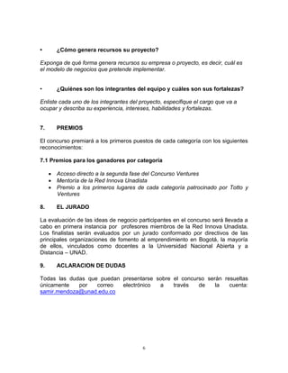 6
• ¿Cómo genera recursos su proyecto?
Exponga de qué forma genera recursos su empresa o proyecto, es decir, cuál es
el modelo de negocios que pretende implementar.
• ¿Quiénes son los integrantes del equipo y cuáles son sus fortalezas?
Enliste cada uno de los integrantes del proyecto, especifique el cargo que va a
ocupar y describa su experiencia, intereses, habilidades y fortalezas.
7. PREMIOS
El concurso premiará a los primeros puestos de cada categoría con los siguientes
reconocimientos:
7.1 Premios para los ganadores por categoría
 Acceso directo a la segunda fase del Concurso Ventures
 Mentoría de la Red Innova Unadista
 Premio a los primeros lugares de cada categoría patrocinado por Totto y
Ventures
8. EL JURADO
La evaluación de las ideas de negocio participantes en el concurso será llevada a
cabo en primera instancia por profesores miembros de la Red Innova Unadista.
Los finalistas serán evaluados por un jurado conformado por directivos de las
principales organizaciones de fomento al emprendimiento en Bogotá, la mayoría
de ellos, vinculados como docentes a la Universidad Nacional Abierta y a
Distancia – UNAD.
9. ACLARACION DE DUDAS
Todas las dudas que puedan presentarse sobre el concurso serán resueltas
únicamente por correo electrónico a través de la cuenta:
samir.mendoza@unad.edu.co
 