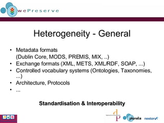 Heterogeneity - General Metadata formats  (Dublin Core, MODS, PREMIS, MIX, ..) Exchange formats (XML, METS, XML/RDF, SOAP, ...) Controlled vocabulary systems (Ontologies, Taxonomies, ...) Architecture, Protocols ... Standardisation & Interoperability 