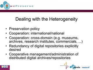 Dealing with the Heterogeneity Preservation policy Cooperation: international/national Cooperation: cross-domain (e.g. museums, archives, research institutes, commercials, ...) Redundancy of digital repositories explicitly desired Cooperative management/administration of distributed digital archives/repositories 