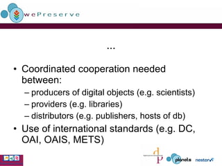 ... Coordinated cooperation needed between: producers of digital objects (e.g. scientists) providers (e.g. libraries) distributors (e.g. publishers, hosts of db) Use of international standards (e.g. DC, OAI, OAIS, METS) 