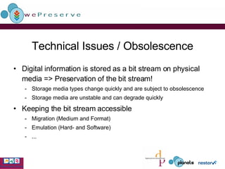 Technical Issues / Obsolescence Digital information is stored as a bit stream on physical media => Preservation of the bit stream! Storage media types change quickly and are subject to obsolescence  Storage media are unstable and can degrade quickly Keeping the bit stream accessible Migration (Medium and Format) Emulation (Hard- and Software) ... 