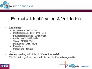 Formats: Identification & Validation Examples: Document - DOC, HTML Raster Images - TIFF, PNG, JPEG Structured graphics - CAD, VSD,  Audio - WAV, MP3, MIDI Video - MPEG, AVI Databases - DBF, MDB Raw data Collections - tar, zip … We are dealing with lots of different formats! File format registries may help to handle the heterogeneity. 