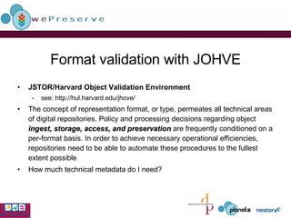 Format validation with JOHVE JSTOR/Harvard Object Validation Environment see: http://hul.harvard.edu/jhove/ The concept of representation format, or type, permeates all technical areas of digital repositories. Policy and processing decisions regarding object  ingest, storage, access, and preservation  are frequently conditioned on a per-format basis. In order to achieve necessary operational efficiencies, repositories need to be able to automate these procedures to the fullest extent possible How much technical metadata do I need? 