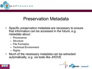 Preservation Metadata Specific preservation metadata are necessary to ensure that information can be accessed in the future, e.g. metadata about: Provenance Structure File Format(s) Technical Environment Rights Much of the necessary metadata can be extracted automatically, e.g. via tools like JHOVE 