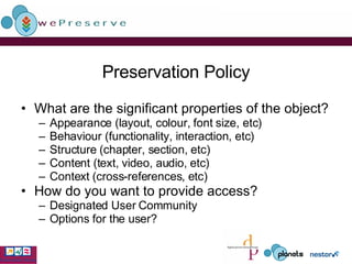 Preservation Policy What are the significant properties of the object? Appearance (layout, colour, font size, etc) Behaviour (functionality, interaction, etc) Structure (chapter, section, etc) Content (text, video, audio, etc) Context (cross-references, etc) How do you want to provide access?  Designated User Community Options for the user? 