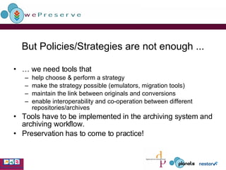 But Policies/Strategies are not enough ... …  we need tools that help choose & perform a strategy  make the strategy possible (emulators, migration tools) maintain the link between originals and conversions enable interoperability and co-operation between different repositories/archives Tools have to be implemented in the archiving system and archiving workflow. Preservation has to come to practice! 