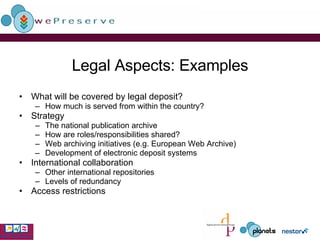 Legal Aspects: Examples What will be covered by legal deposit? How much is served from within the country? Strategy The national publication archive How are roles/responsibilities shared? Web archiving initiatives (e.g. European Web Archive) Development of electronic deposit systems International collaboration Other international repositories Levels of redundancy Access restrictions 
