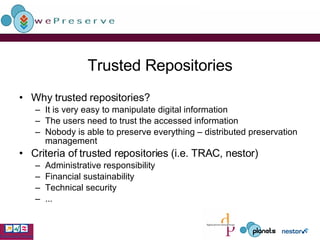 Trusted Repositories Why trusted repositories? It is very easy to manipulate digital information  The users need to trust the accessed information Nobody is able to preserve everything – distributed preservation management Criteria of trusted repositories (i.e.  TRAC , nestor) Administrative responsibility Financial sustainability Technical security ... 